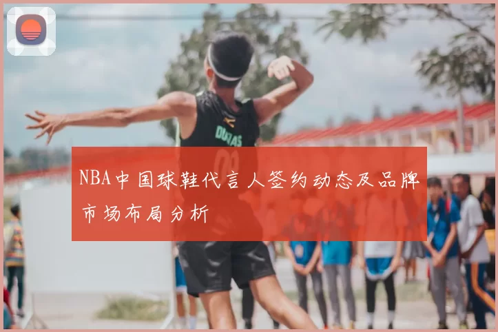 NBA中国球鞋代言人签约动态及品牌市场布局分析