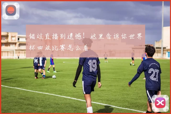 错过直播别遗憾！这里告诉你世界杯回放比赛怎么看