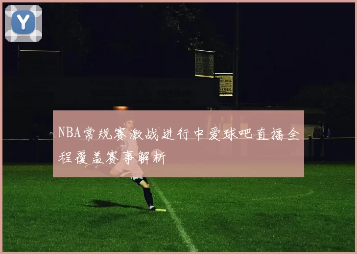 NBA常规赛激战进行中爱球吧直播全程覆盖赛事解析