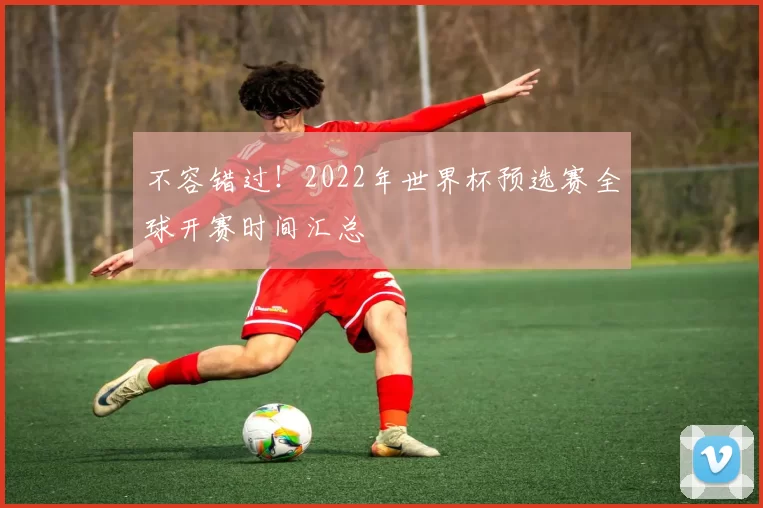 不容错过!2022年世界杯预选赛全球开赛时间汇总