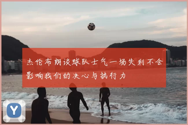 杰伦布朗谈球队士气一场失利不会影响我们的决心与执行力