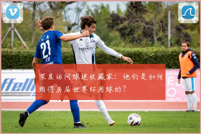 深度访问球迷收藏家：他们是如何购得历届世界杯用球的？