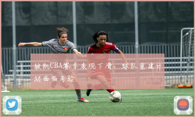 皱凯CBA赛季表现下滑，球队重建计划面临考验