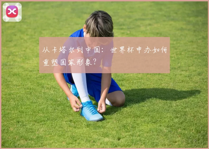 从卡塔尔到中国:世界杯申办如何重塑国家形象?