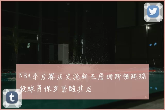 NBA季后赛历史抢断王詹姆斯领跑现役球员保罗紧随其后