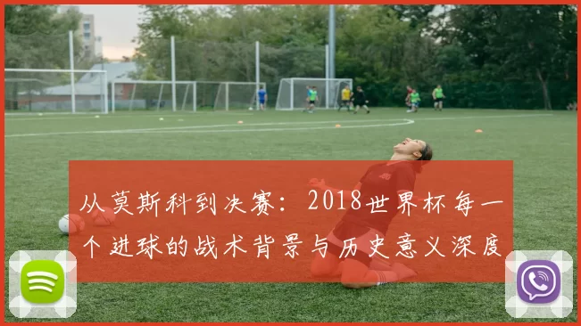 从莫斯科到决赛：2018世界杯每一个进球的战术背景与历史意义深度分析