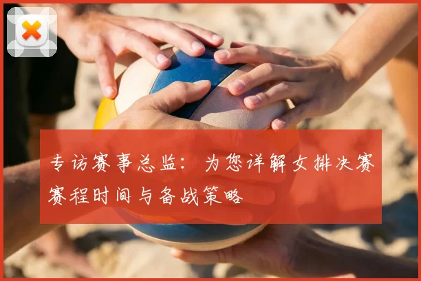 专访赛事总监:为您详解女排决赛赛程时间与备战策略