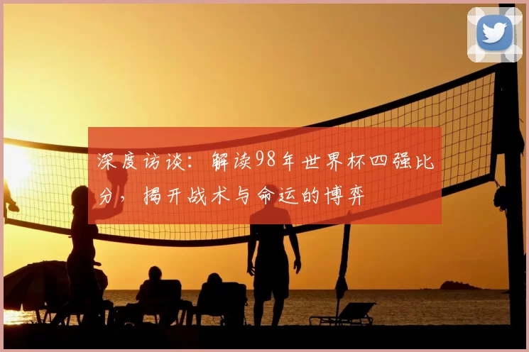 深度访谈:解读98年世界杯四强比分,揭开战术与命运的博弈