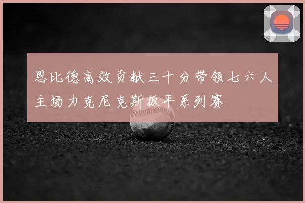 恩比德高效贡献三十分带领七六人主场力克尼克斯扳平系列赛