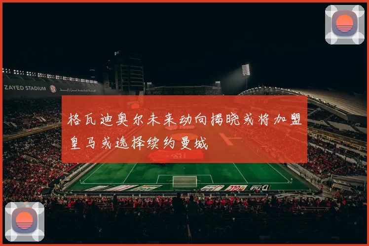格瓦迪奥尔未来动向揭晓或将加盟皇马或选择续约曼城