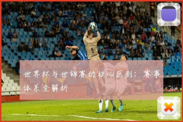 世界杯与世锦赛的核心区别:赛事体系全解析