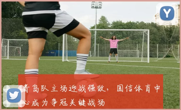 青岛队主场迎战强敌,国信体育中心成为争冠关键战场