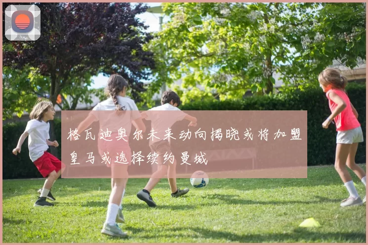 格瓦迪奥尔未来动向揭晓或将加盟皇马或选择续约曼城