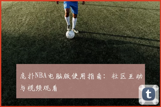 虎扑NBA电脑版使用指南:社区互动与视频观看
