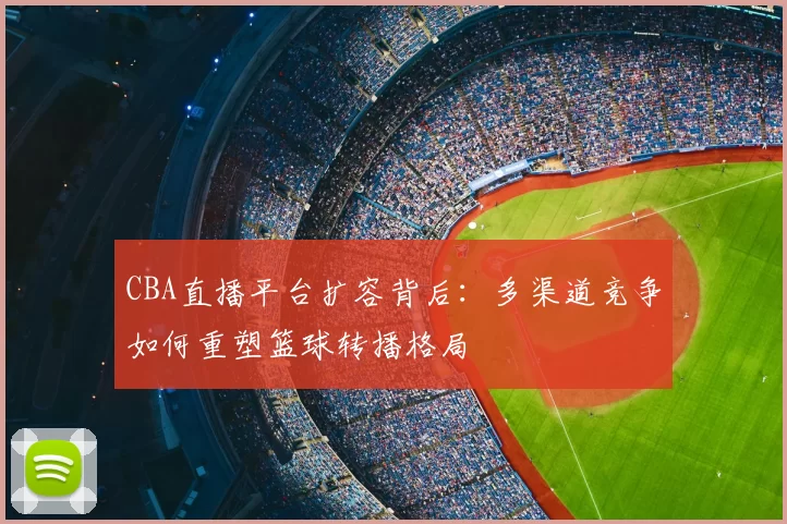 CBA直播平台扩容背后:多渠道竞争如何重塑篮球转播格局