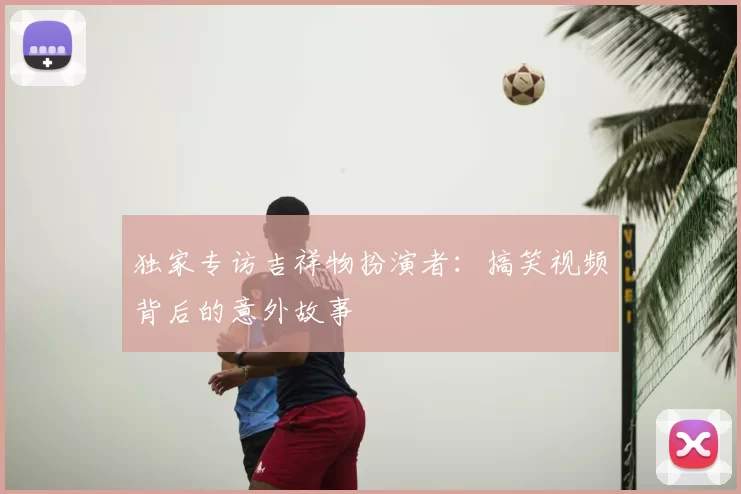 独家专访吉祥物扮演者：搞笑视频背后的意外故事