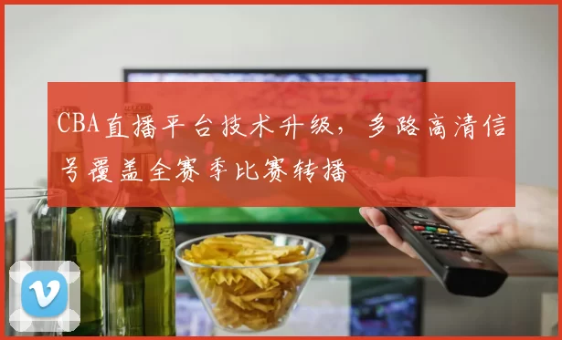 CBA直播平台技术升级,多路高清信号覆盖全赛季比赛转播