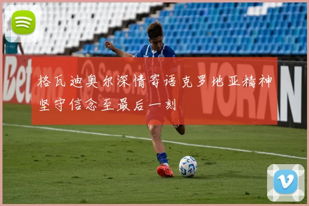 格瓦迪奥尔深情寄语克罗地亚精神坚守信念至最后一刻