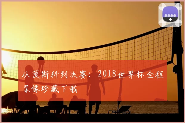 从莫斯科到决赛：2018世界杯全程录像珍藏下载