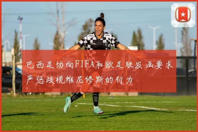 巴西足协向FIFA和欧足联发函要求严惩歧视维尼修斯的行为