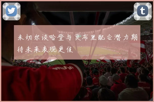 米切尔谈哈登与莫布里配合潜力期待未来表现更佳