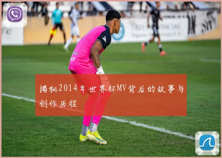 揭秘2014年世界杯MV背后的故事与创作历程
