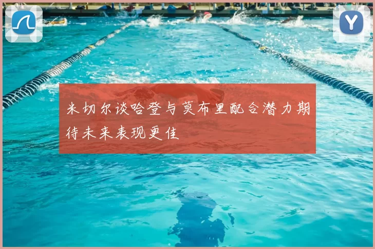 米切尔谈哈登与莫布里配合潜力期待未来表现更佳
