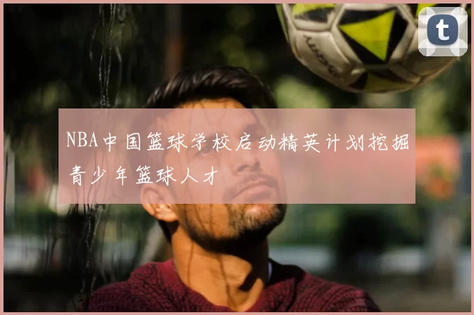 NBA中国篮球学校启动精英计划挖掘青少年篮球人才