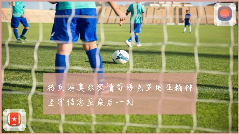 格瓦迪奥尔深情寄语克罗地亚精神坚守信念至最后一刻
