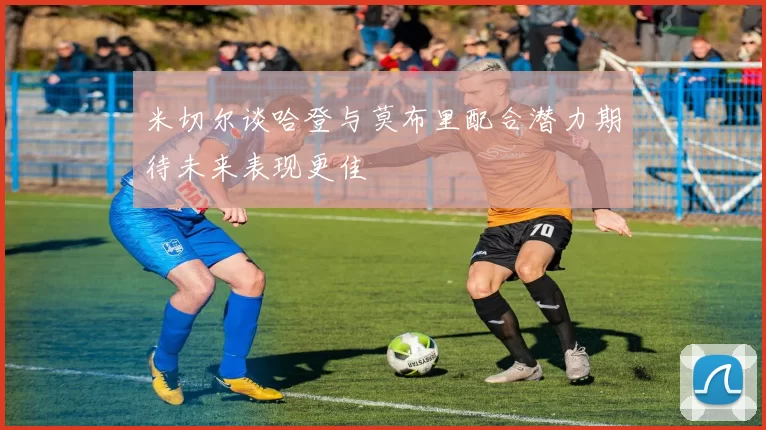 米切尔谈哈登与莫布里配合潜力期待未来表现更佳