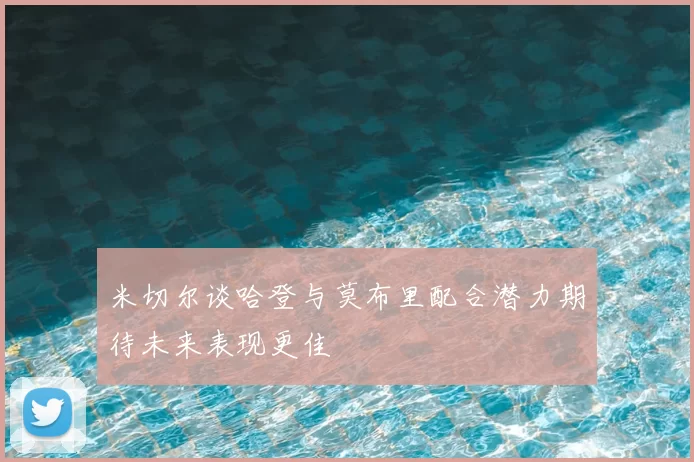 米切尔谈哈登与莫布里配合潜力期待未来表现更佳