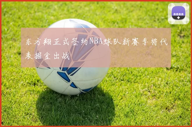 东方翔正式签约NBA球队新赛季将代表掘金出战