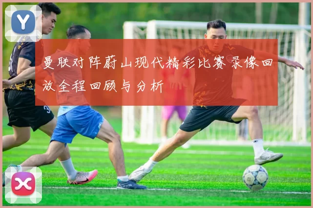 曼联对阵蔚山现代精彩比赛录像回放全程回顾与分析