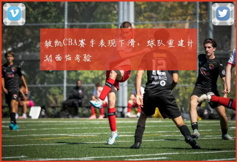皱凯CBA赛季表现下滑,球队重建计划面临考验