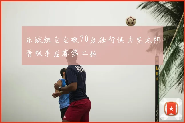 东欧组合合砍70分独行侠力克太阳晋级季后赛第二轮