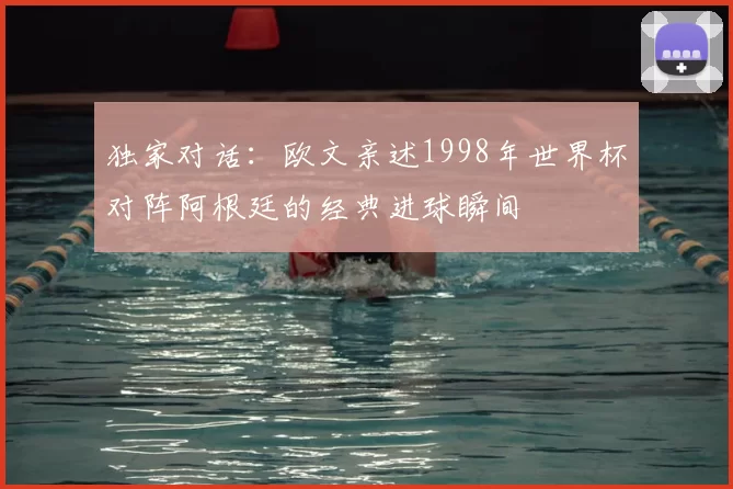 独家对话:欧文亲述1998年世界杯对阵阿根廷的经典进球瞬间
