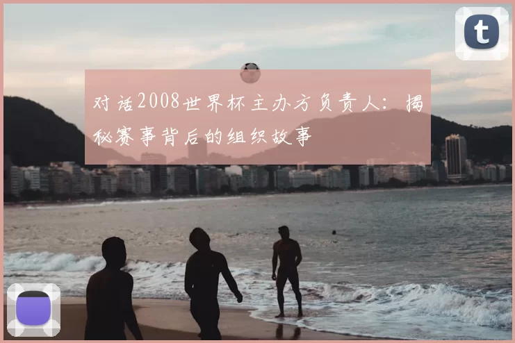 对话2008世界杯主办方负责人：揭秘赛事背后的组织故事