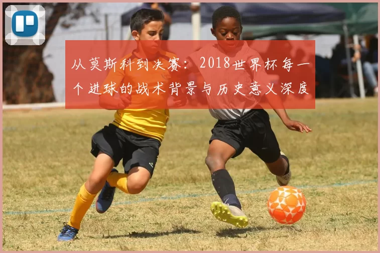 从莫斯科到决赛：2018世界杯每一个进球的战术背景与历史意义深度分析