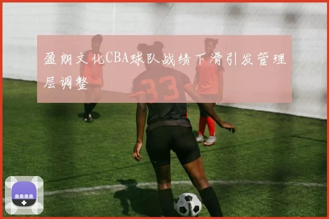 盈朗文化CBA球队战绩下滑引发管理层调整