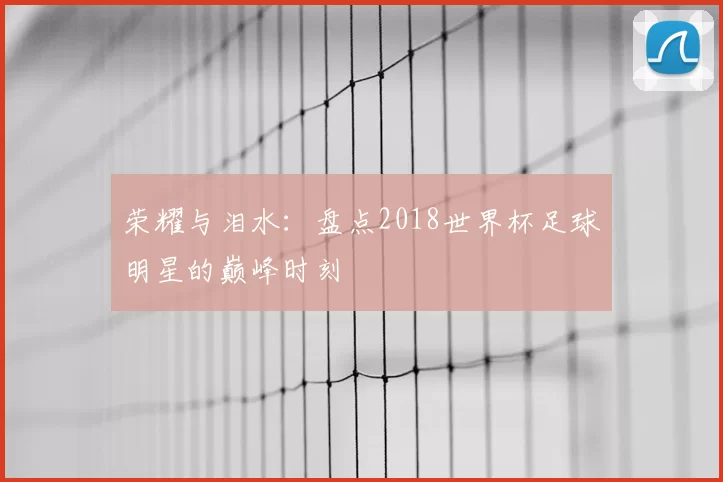 荣耀与泪水:盘点2018世界杯足球明星的巅峰时刻