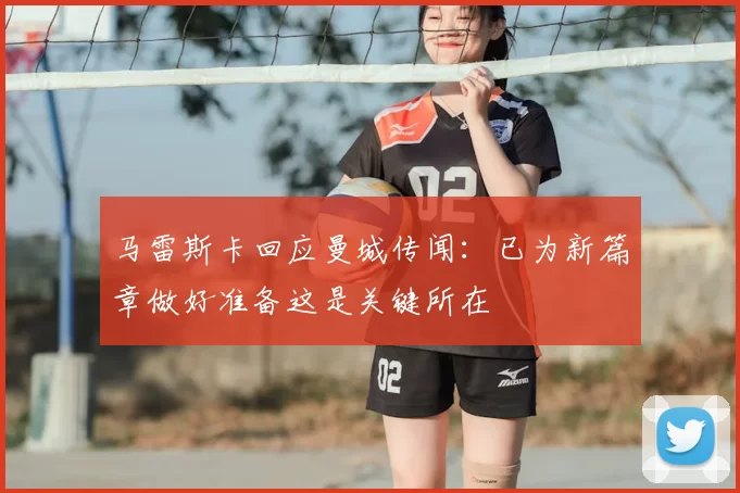 马雷斯卡回应曼城传闻:已为新篇章做好准备这是关键所在
