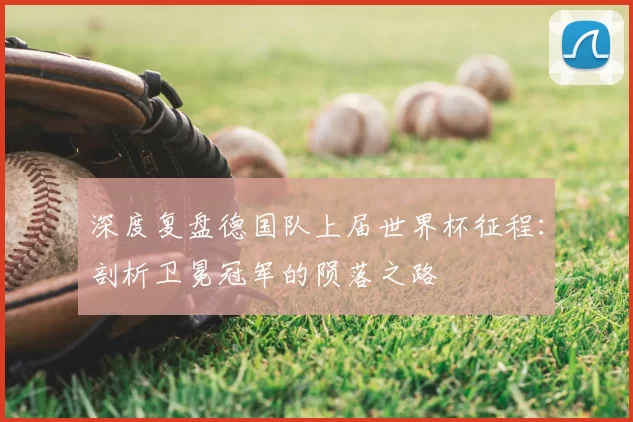 深度复盘德国队上届世界杯征程:剖析卫冕冠军的陨落之路