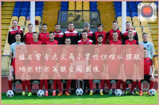 猛龙曾考虑交易小贾伦但难以摆脱珀尔特尔高额合同困境