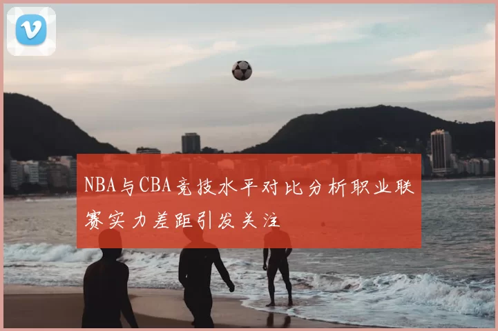 NBA与CBA竞技水平对比分析职业联赛实力差距引发关注