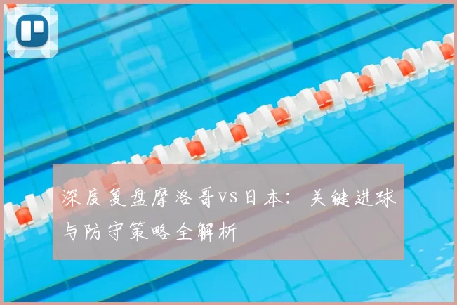 深度复盘摩洛哥vs日本:关键进球与防守策略全解析