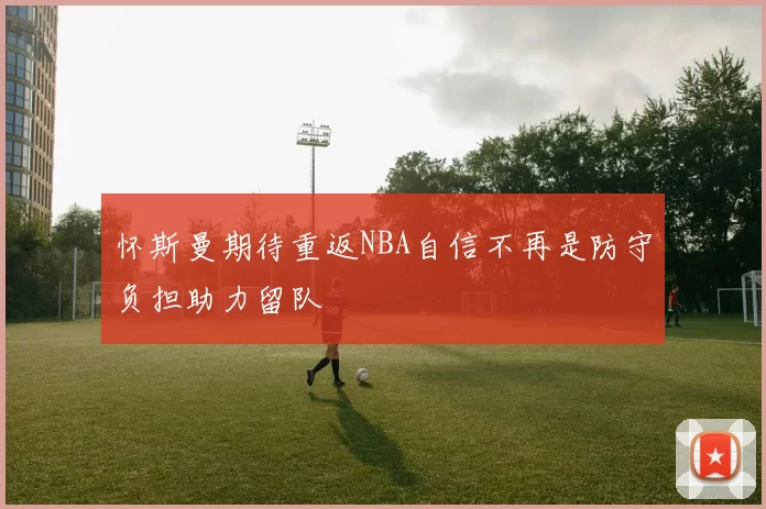 怀斯曼期待重返NBA自信不再是防守负担助力留队