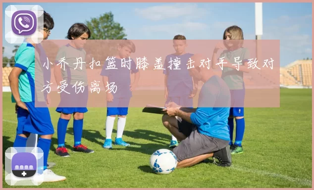 小乔丹扣篮时膝盖撞击对手导致对方受伤离场