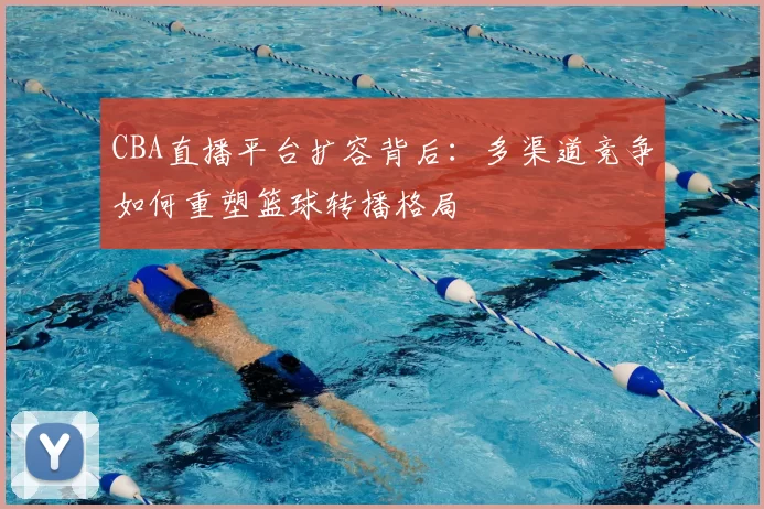 CBA直播平台扩容背后:多渠道竞争如何重塑篮球转播格局