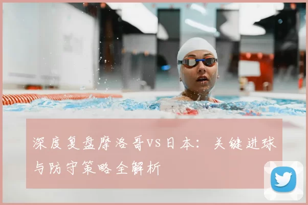 深度复盘摩洛哥vs日本：关键进球与防守策略全解析