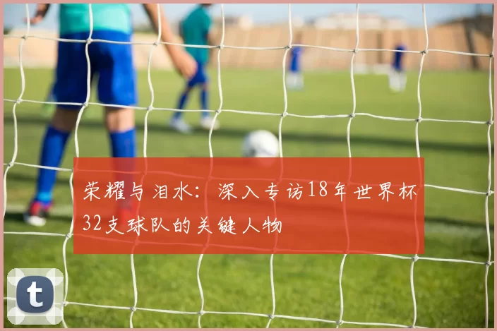 荣耀与泪水:深入专访18年世界杯32支球队的关键人物